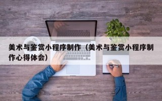 伊犁美术与鉴赏小程序制作（美术与鉴赏小程序制作心得体会）