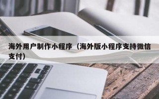 伊犁海外用户制作小程序（海外版小程序支持微信支付）