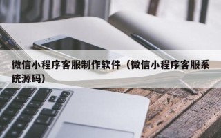 伊犁微信小程序客服制作软件（微信小程序客服系统源码）