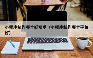 伊犁小程序制作哪个好知乎（小程序制作哪个平台好）
